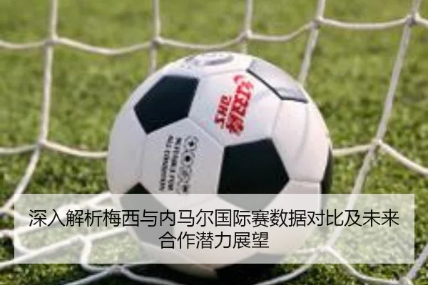 深入解析梅西与内马尔国际赛数据对比及未来合作潜力展望